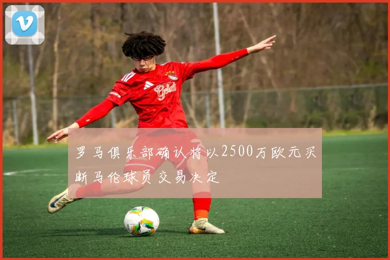罗马俱乐部确认将以2500万欧元买断马伦球员交易决定