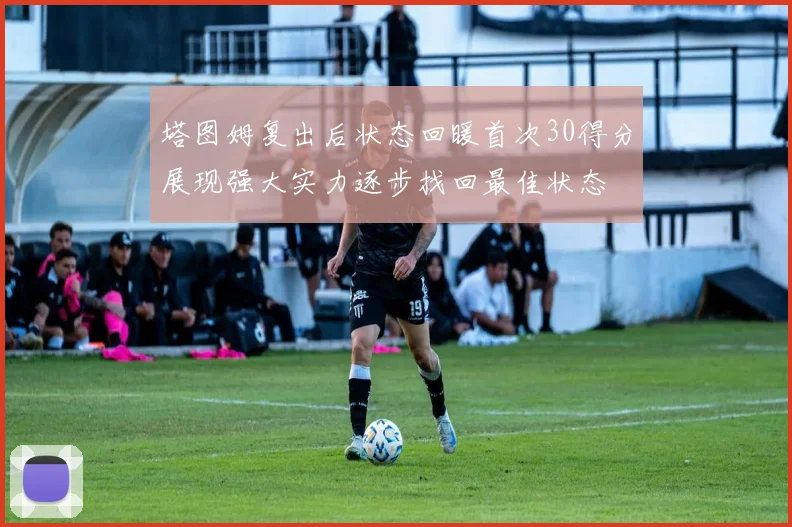 塔图姆复出后状态回暖首次30得分展现强大实力逐步找回最佳状态