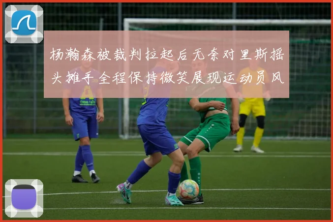 杨瀚森被裁判拉起后无奈对里斯摇头摊手全程保持微笑展现运动员风范