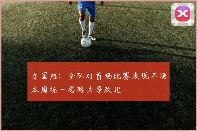 李国旭：全队对首场比赛表现不满本周统一思路力争改进
