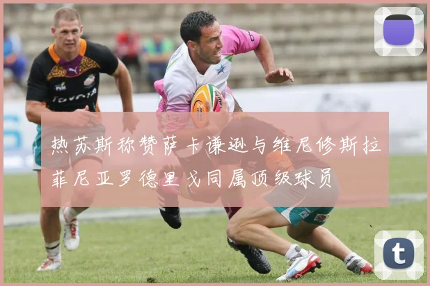 热苏斯称赞萨卡谦逊与维尼修斯拉菲尼亚罗德里戈同属顶级球员