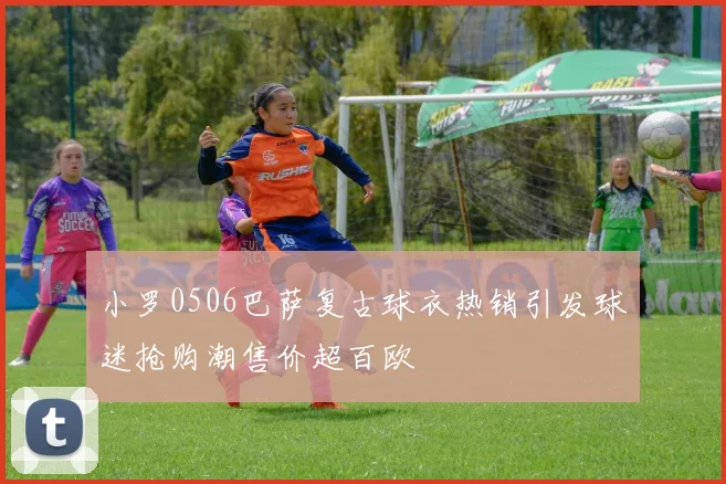 小罗0506巴萨复古球衣热销引发球迷抢购潮售价超百欧