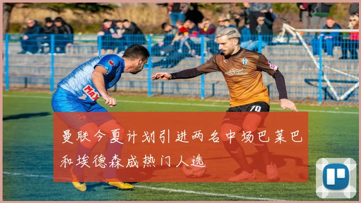 曼联今夏计划引进两名中场巴莱巴和埃德森成热门人选