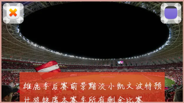 雄鹿季后赛前景黯淡小凯文波特预计将缺席本赛季所有剩余比赛