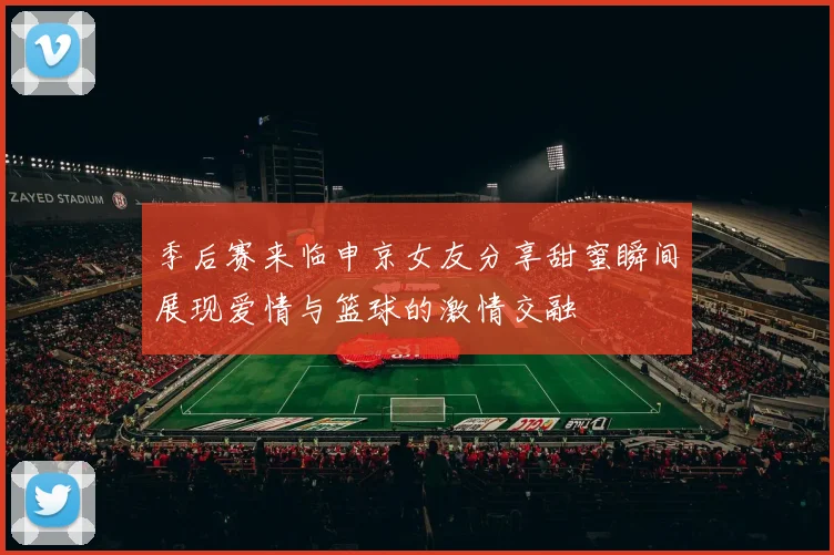 季后赛来临申京女友分享甜蜜瞬间展现爱情与篮球的激情交融