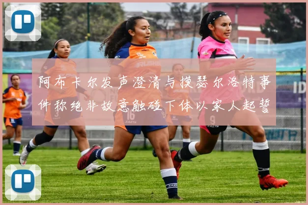 阿布卡尔发声澄清与摸瑟尔洛特事件称绝非故意触碰下体以家人起誓