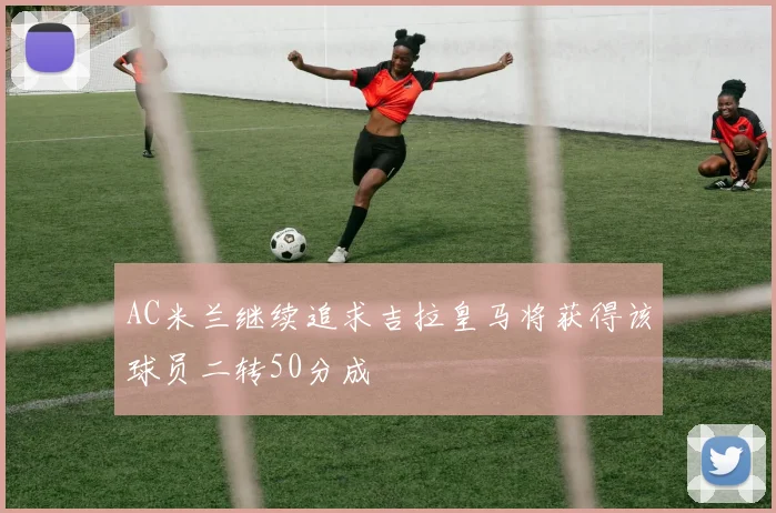 AC米兰继续追求吉拉皇马将获得该球员二转50分成