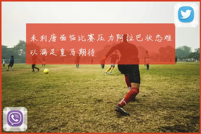 米利唐面临比赛压力阿拉巴状态难以满足皇马期待