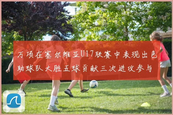 万项在塞尔维亚U17联赛中表现出色助球队大胜五球贡献三次进攻参与