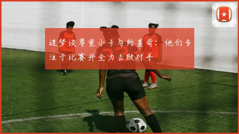 追梦谈尊重小卡与约基奇：他们专注于比赛并全力击败对手