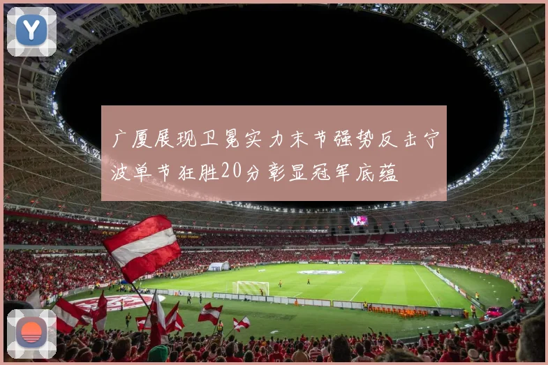 广厦展现卫冕实力末节强势反击宁波单节狂胜20分彰显冠军底蕴