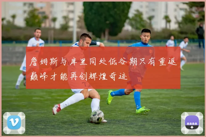 詹姆斯与库里同处低谷期只有重返巅峰才能再创辉煌奇迹